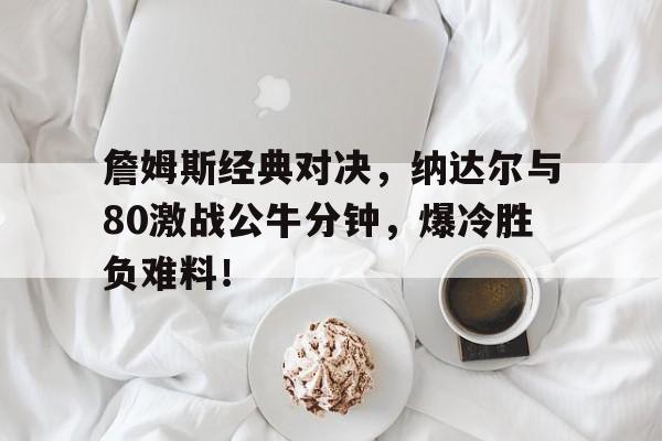 乐动官方网站詹姆斯经典对决，纳达尔与80激战公牛分钟，爆冷胜负难料！